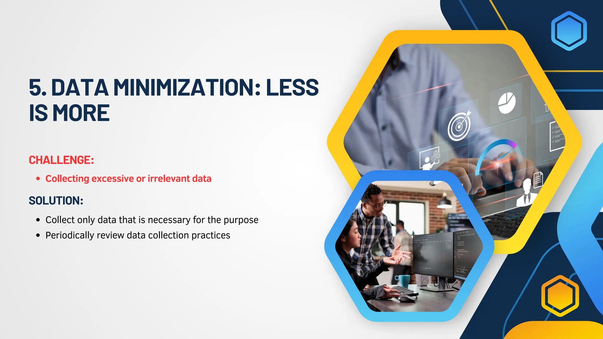 5.DATAMINIMIZATION:LESS
ISMORE
Collecting excessive or irrelevant data
CHALLENGE:
Collect only data that is necessary for the purpose
Periodically review data collection practices
SOLUTION:
 