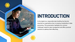 INTRODUCTION
In the digital era, responsible data handling has become
essential as organizations face increasing complexities in data
processing. This presentation highlights ten common
challenges related to data management and offers practical
solutions to address them effectively.
 