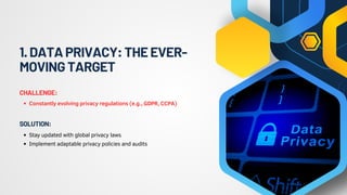 1.DATAPRIVACY:THEEVER-
MOVINGTARGET
Constantly evolving privacy regulations (e.g., GDPR, CCPA)
CHALLENGE:
Stay updated with global privacy laws
Implement adaptable privacy policies and audits
SOLUTION:
 