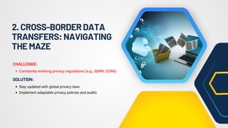 2.CROSS-BORDERDATA
TRANSFERS:NAVIGATING
THEMAZE
Constantly evolving privacy regulations (e.g., GDPR, CCPA)
CHALLENGE:
Stay updated with global privacy laws
Implement adaptable privacy policies and audits
SOLUTION:
 