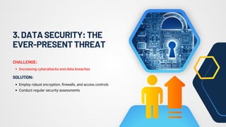 3.DATASECURITY:THE
EVER-PRESENTTHREAT
Increasing cyberattacks and data breaches
CHALLENGE:
Employ robust encryption, firewalls, and access controls
Conduct regular security assessments
SOLUTION:
 