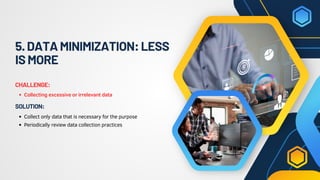 5.DATAMINIMIZATION:LESS
ISMORE
Collecting excessive or irrelevant data
CHALLENGE:
Collect only data that is necessary for the purpose
Periodically review data collection practices
SOLUTION:
 
