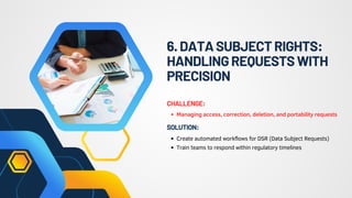 6.DATASUBJECTRIGHTS:
HANDLINGREQUESTSWITH
PRECISION
Managing access, correction, deletion, and portability requests
CHALLENGE:
Create automated workflows for DSR (Data Subject Requests)
Train teams to respond within regulatory timelines
SOLUTION:
 