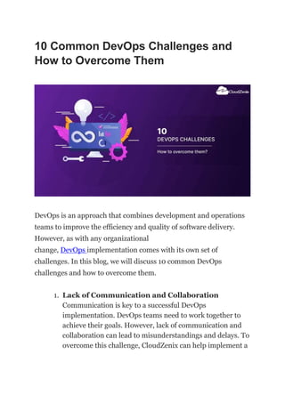 10 Common DevOps Challenges and
How to Overcome Them
DevOps is an approach that combines development and operations
teams to improve the efficiency and quality of software delivery.
However, as with any organizational
change, DevOps implementation comes with its own set of
challenges. In this blog, we will discuss 10 common DevOps
challenges and how to overcome them.
1. Lack of Communication and Collaboration
Communication is key to a successful DevOps
implementation. DevOps teams need to work together to
achieve their goals. However, lack of communication and
collaboration can lead to misunderstandings and delays. To
overcome this challenge, CloudZenix can help implement a
 