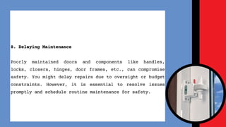 8. Delaying Maintenance
Poorly maintained doors and components like handles,
locks, closers, hinges, door frames, etc., can compromise
safety. You might delay repairs due to oversight or budget
constraints. However, it is essential to resolve issues
promptly and schedule routine maintenance for safety.
 