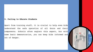 9. Failing to Educate Students
Apart from training staff, it is crucial to help even kids
understand the safe operation of all doors and their
components. Schools often neglect this aspect, but with
some basic demonstration, you can keep kids informed and
out of danger.
 