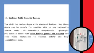 10. Lacking Child-Centric Design
You might be having doors with standard designs. But these
doors can be unsafe for smaller kids or any vulnerable
adults. Install child-friendly, easy-to-use, lightweight
yet durable doors with door finger guards for schools and
soft close mechanisms to enhance safety and keep
liabilities away.
 