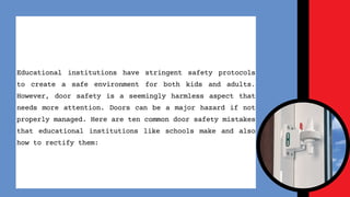Educational institutions have stringent safety protocols
to create a safe environment for both kids and adults.
However, door safety is a seemingly harmless aspect that
needs more attention. Doors can be a major hazard if not
properly managed. Here are ten common door safety mistakes
that educational institutions like schools make and also
how to rectify them:
 
