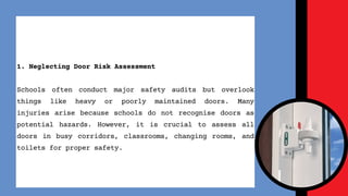 1. Neglecting Door Risk Assessment
Schools often conduct major safety audits but overlook
things like heavy or poorly maintained doors. Many
injuries arise because schools do not recognise doors as
potential hazards. However, it is crucial to assess all
doors in busy corridors, classrooms, changing rooms, and
toilets for proper safety.
 