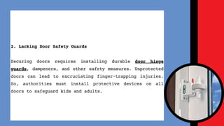 2. Lacking Door Safety Guards
Securing doors requires installing durable door hinge
guards, dampeners, and other safety measures. Unprotected
doors can lead to excruciating finger-trapping injuries.
So, authorities must install protective devices on all
doors to safeguard kids and adults.
 