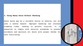 3. Using Heavy Doors Without Checking
Heavy doors may be a reliable choice in schools, but are
also a safety hazard. Improper handling can increase
slamming risks, leading to painful injuries. It is
essential to comply with security standards to prevent
accidents and maintain all doors with proper checks for
safe functioning.
 