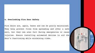 4. Overlooking Fire Door Safety
Fire doors are, again, heavy and can be poorly maintained.
They help prevent fires from spreading and offer a safe
exit, but they can also fail during emergencies or cause
injuries. Ensure installing automated devices to aid the
doors functioning while minimising risks.
 