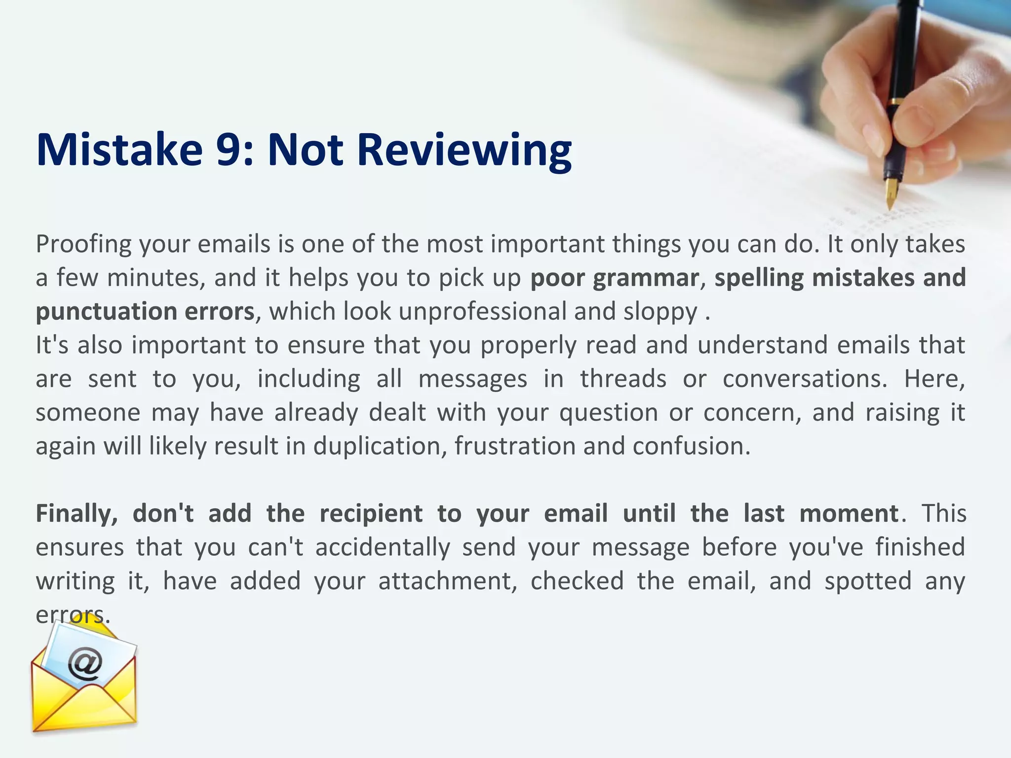 Proofing your emails is one of the most important things you can do. It only takes
a few minutes, and it helps you to pick up poor grammar, spelling mistakes and
punctuation errors, which look unprofessional and sloppy .
It's also important to ensure that you properly read and understand emails that
are sent to you, including all messages in threads or conversations. Here,
someone may have already dealt with your question or concern, and raising it
again will likely result in duplication, frustration and confusion.
Finally, don't add the recipient to your email until the last moment. This
ensures that you can't accidentally send your message before you've finished
writing it, have added your attachment, checked the email, and spotted any
errors.
Mistake 9: Not Reviewing
 