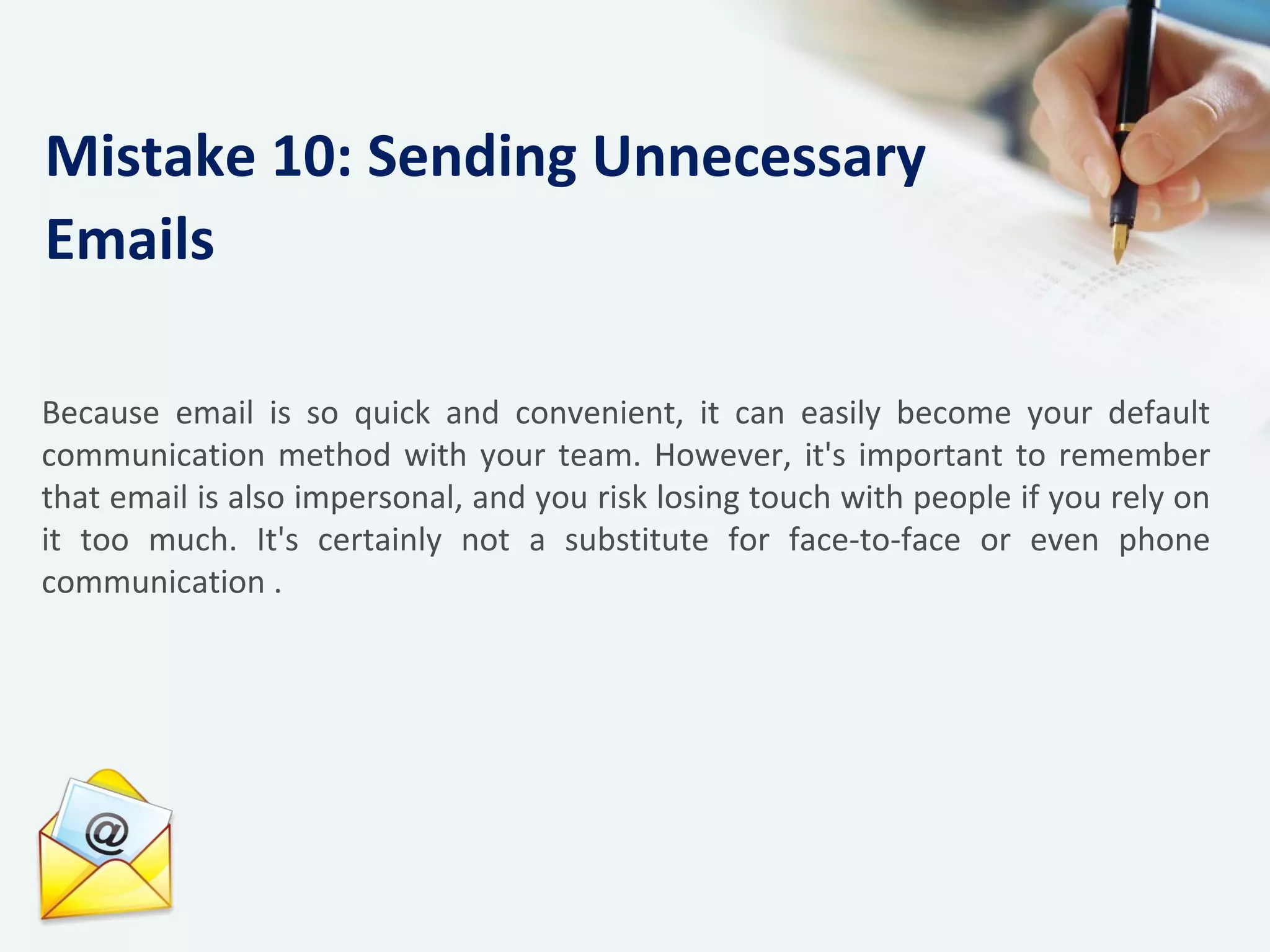 Because email is so quick and convenient, it can easily become your default
communication method with your team. However, it's important to remember
that email is also impersonal, and you risk losing touch with people if you rely on
it too much. It's certainly not a substitute for face-to-face or even phone
communication .
Mistake 10: Sending Unnecessary
Emails
 
