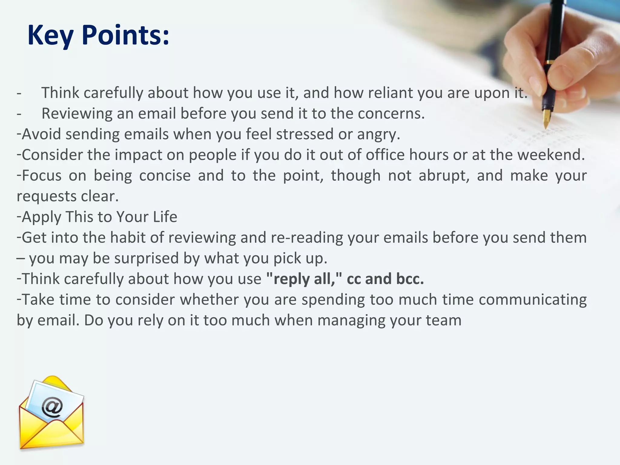 - Think carefully about how you use it, and how reliant you are upon it.
- Reviewing an email before you send it to the concerns.
-Avoid sending emails when you feel stressed or angry.
-Consider the impact on people if you do it out of office hours or at the weekend.
-Focus on being concise and to the point, though not abrupt, and make your
requests clear.
-Apply This to Your Life
-Get into the habit of reviewing and re-reading your emails before you send them
– you may be surprised by what you pick up.
-Think carefully about how you use "reply all," cc and bcc.
-Take time to consider whether you are spending too much time communicating
by email. Do you rely on it too much when managing your team
Key Points:
 