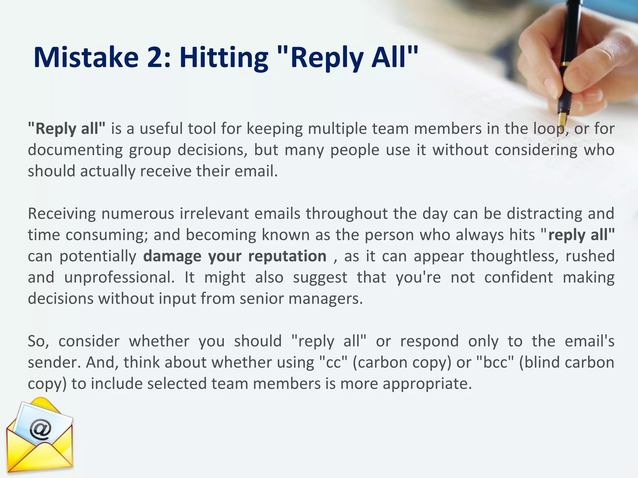 "Reply all" is a useful tool for keeping multiple team members in the loop, or for
documenting group decisions, but many people use it without considering who
should actually receive their email.
Receiving numerous irrelevant emails throughout the day can be distracting and
time consuming; and becoming known as the person who always hits "reply all"
can potentially damage your reputation , as it can appear thoughtless, rushed
and unprofessional. It might also suggest that you're not confident making
decisions without input from senior managers.
So, consider whether you should "reply all" or respond only to the email's
sender. And, think about whether using "cc" (carbon copy) or "bcc" (blind carbon
copy) to include selected team members is more appropriate.
Mistake 2: Hitting "Reply All"
 
