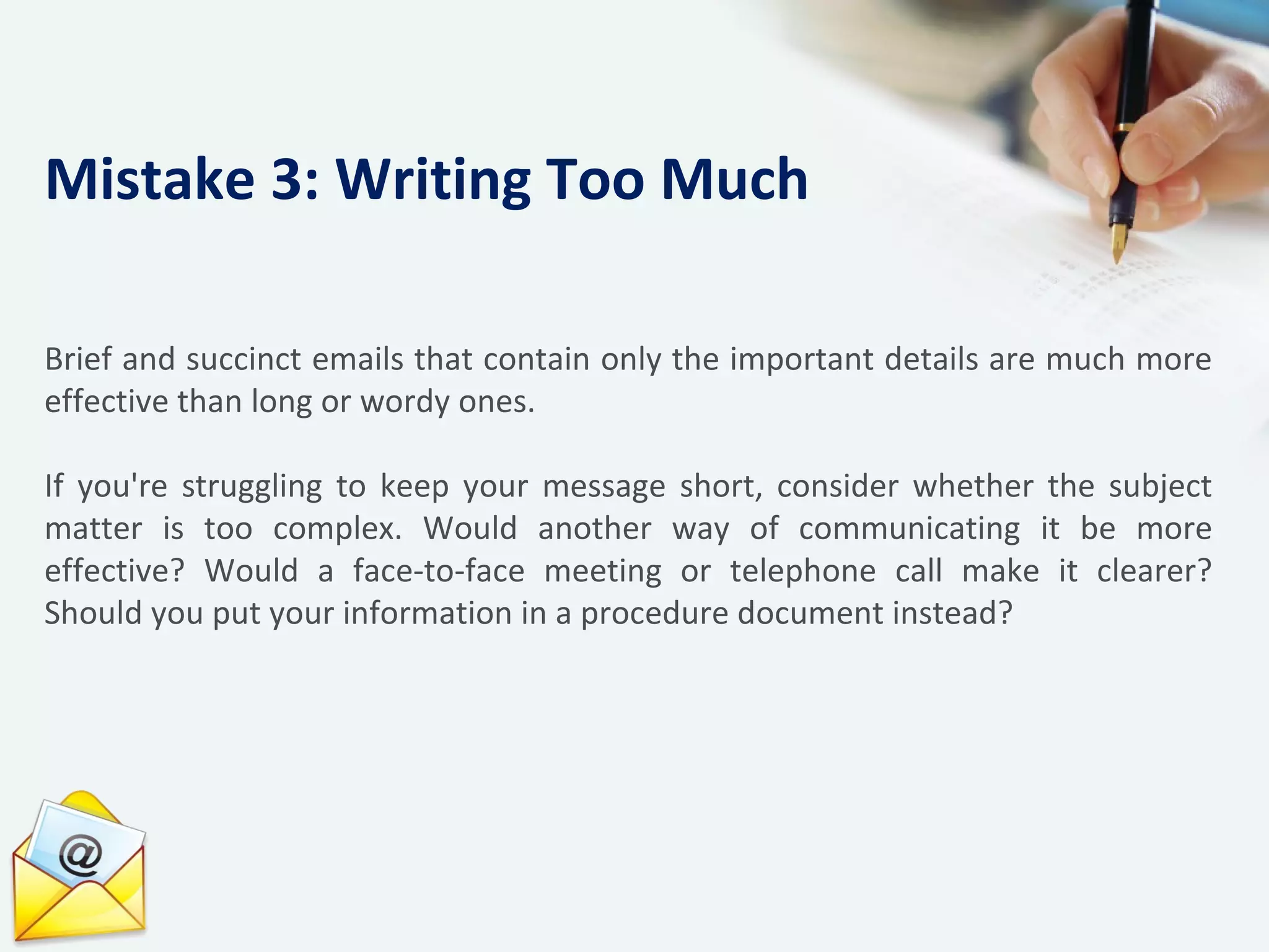 Brief and succinct emails that contain only the important details are much more
effective than long or wordy ones.
If you're struggling to keep your message short, consider whether the subject
matter is too complex. Would another way of communicating it be more
effective? Would a face-to-face meeting or telephone call make it clearer?
Should you put your information in a procedure document instead?
Mistake 3: Writing Too Much
 