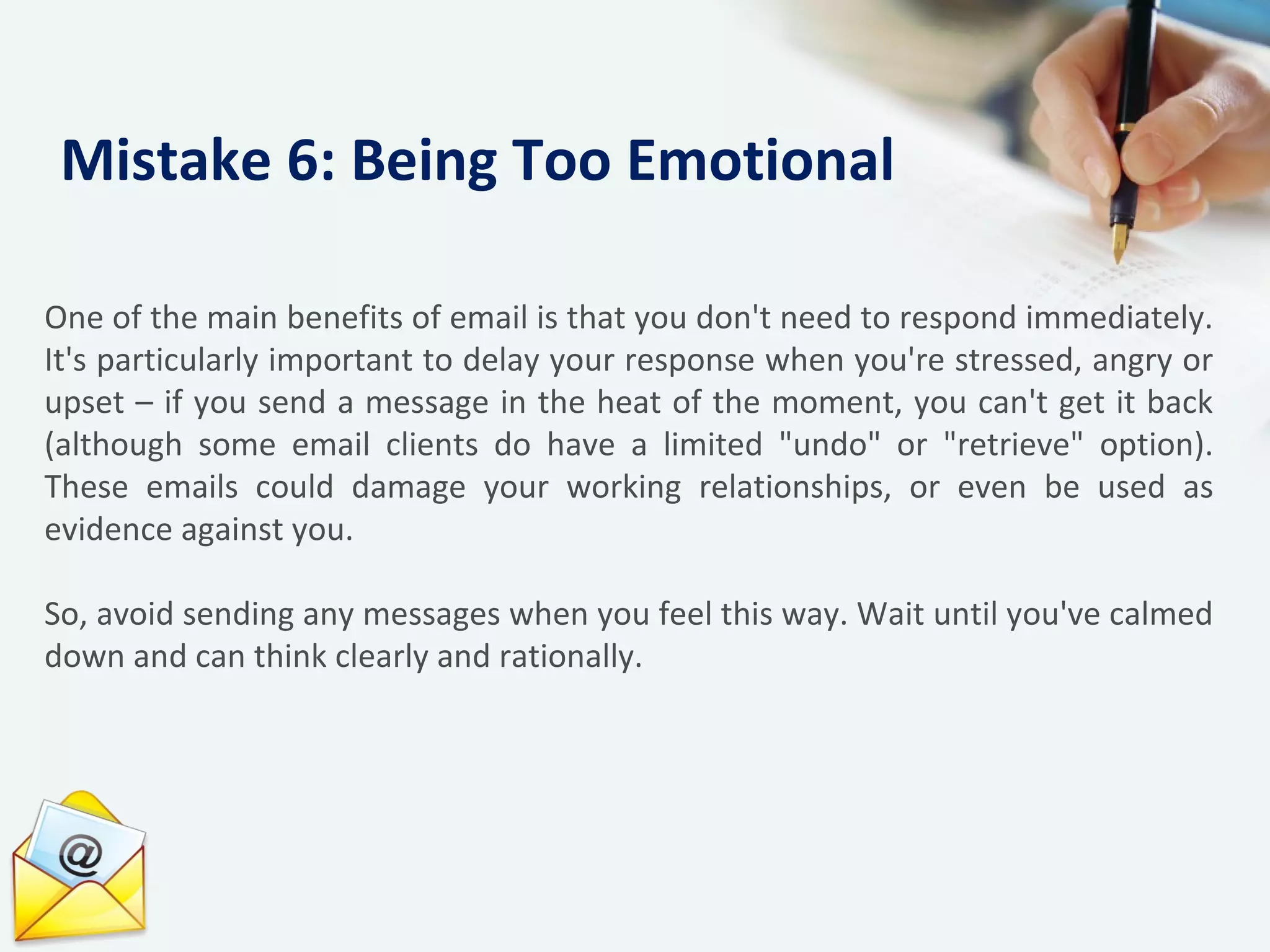 One of the main benefits of email is that you don't need to respond immediately.
It's particularly important to delay your response when you're stressed, angry or
upset – if you send a message in the heat of the moment, you can't get it back
(although some email clients do have a limited "undo" or "retrieve" option).
These emails could damage your working relationships, or even be used as
evidence against you.
So, avoid sending any messages when you feel this way. Wait until you've calmed
down and can think clearly and rationally.
Mistake 6: Being Too Emotional
 