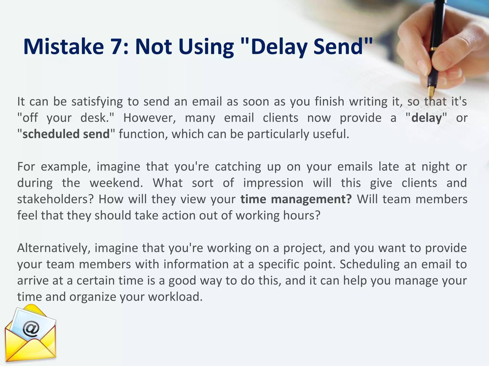 It can be satisfying to send an email as soon as you finish writing it, so that it's
"off your desk." However, many email clients now provide a "delay" or
"scheduled send" function, which can be particularly useful.
For example, imagine that you're catching up on your emails late at night or
during the weekend. What sort of impression will this give clients and
stakeholders? How will they view your time management? Will team members
feel that they should take action out of working hours?
Alternatively, imagine that you're working on a project, and you want to provide
your team members with information at a specific point. Scheduling an email to
arrive at a certain time is a good way to do this, and it can help you manage your
time and organize your workload.
Mistake 7: Not Using "Delay Send"
 