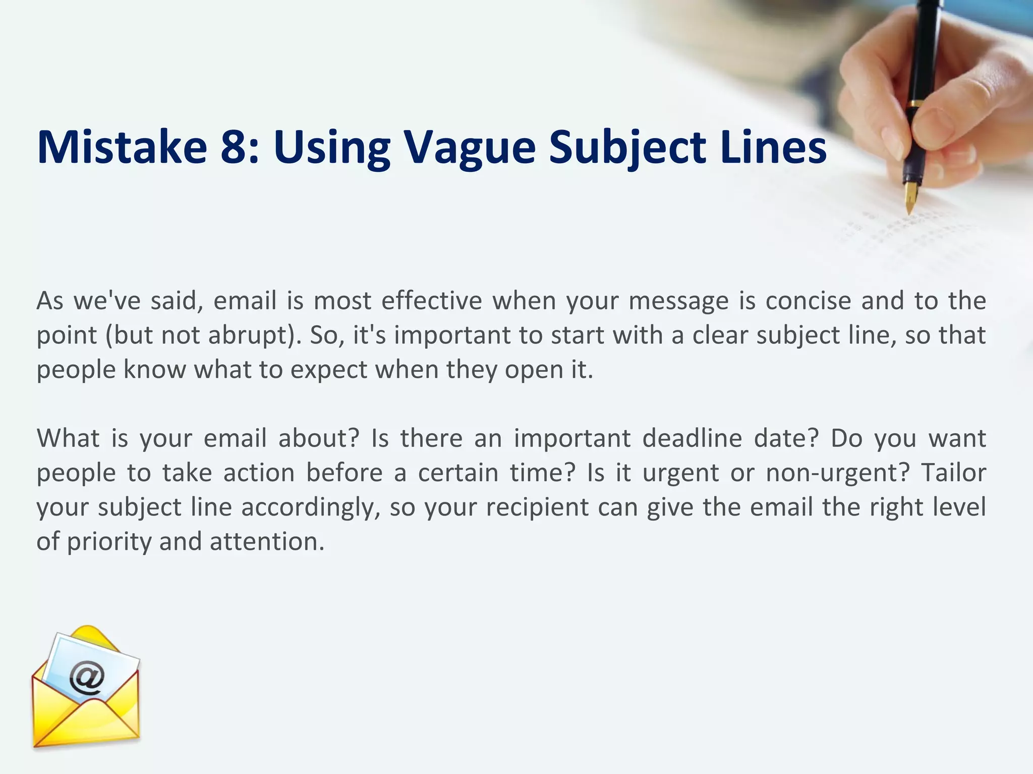 As we've said, email is most effective when your message is concise and to the
point (but not abrupt). So, it's important to start with a clear subject line, so that
people know what to expect when they open it.
What is your email about? Is there an important deadline date? Do you want
people to take action before a certain time? Is it urgent or non-urgent? Tailor
your subject line accordingly, so your recipient can give the email the right level
of priority and attention.
Mistake 8: Using Vague Subject Lines
 