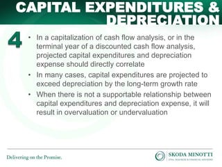 • In a capitalization of cash flow analysis, or in the
terminal year of a discounted cash flow analysis,
projected capital expenditures and depreciation
expense should directly correlate
• In many cases, capital expenditures are projected to
exceed depreciation by the long-term growth rate
• When there is not a supportable relationship between
capital expenditures and depreciation expense, it will
result in overvaluation or undervaluation
CAPITAL EXPENDITURES &
DEPRECIATION
 
