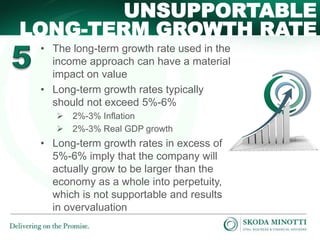 • The long-term growth rate used in the
income approach can have a material
impact on value
• Long-term growth rates typically
should not exceed 5%-6%
 2%-3% Inflation
 2%-3% Real GDP growth
• Long-term growth rates in excess of
5%-6% imply that the company will
actually grow to be larger than the
economy as a whole into perpetuity,
which is not supportable and results
in overvaluation
UNSUPPORTABLE
LONG-TERM GROWTH RATE
 
