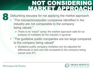 Debunking excuses for not applying the market approach:
• “The transactions/public companies identified in the
industry are not comparable to the company
being valued.”
 There is no “exact” comp; the market approach calls for an
analysis of multiples for the industry in general
• “The guideline public companies are too large compared
to the company being valued”
 Guideline public company multiples can be adjusted for
differences in size and risk compared to the company being
valued (see #7)
NOT CONSIDERING
MARKET APPROACH
 