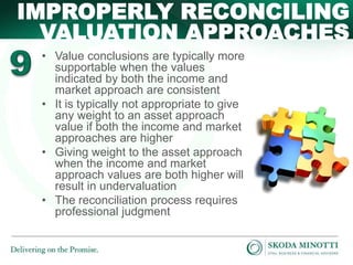• Value conclusions are typically more
supportable when the values
indicated by both the income and
market approach are consistent
• It is typically not appropriate to give
any weight to an asset approach
value if both the income and market
approaches are higher
• Giving weight to the asset approach
when the income and market
approach values are both higher will
result in undervaluation
• The reconciliation process requires
professional judgment
IMPROPERLY RECONCILING
VALUATION APPROACHES
 
