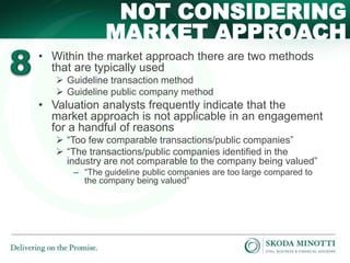 NOT CONSIDERING 
MARKET APPROACH 
• Within the market approach there are two methods 
that are typically used 
 Guideline transaction method 
 Guideline public company method 
• Valuation analysts frequently indicate that the 
market approach is not applicable in an engagement 
for a handful of reasons 
 “Too few comparable transactions/public companies” 
 “The transactions/public companies identified in the 
industry are not comparable to the company being valued” 
‒ “The guideline public companies are too large compared to 
the company being valued” 
 