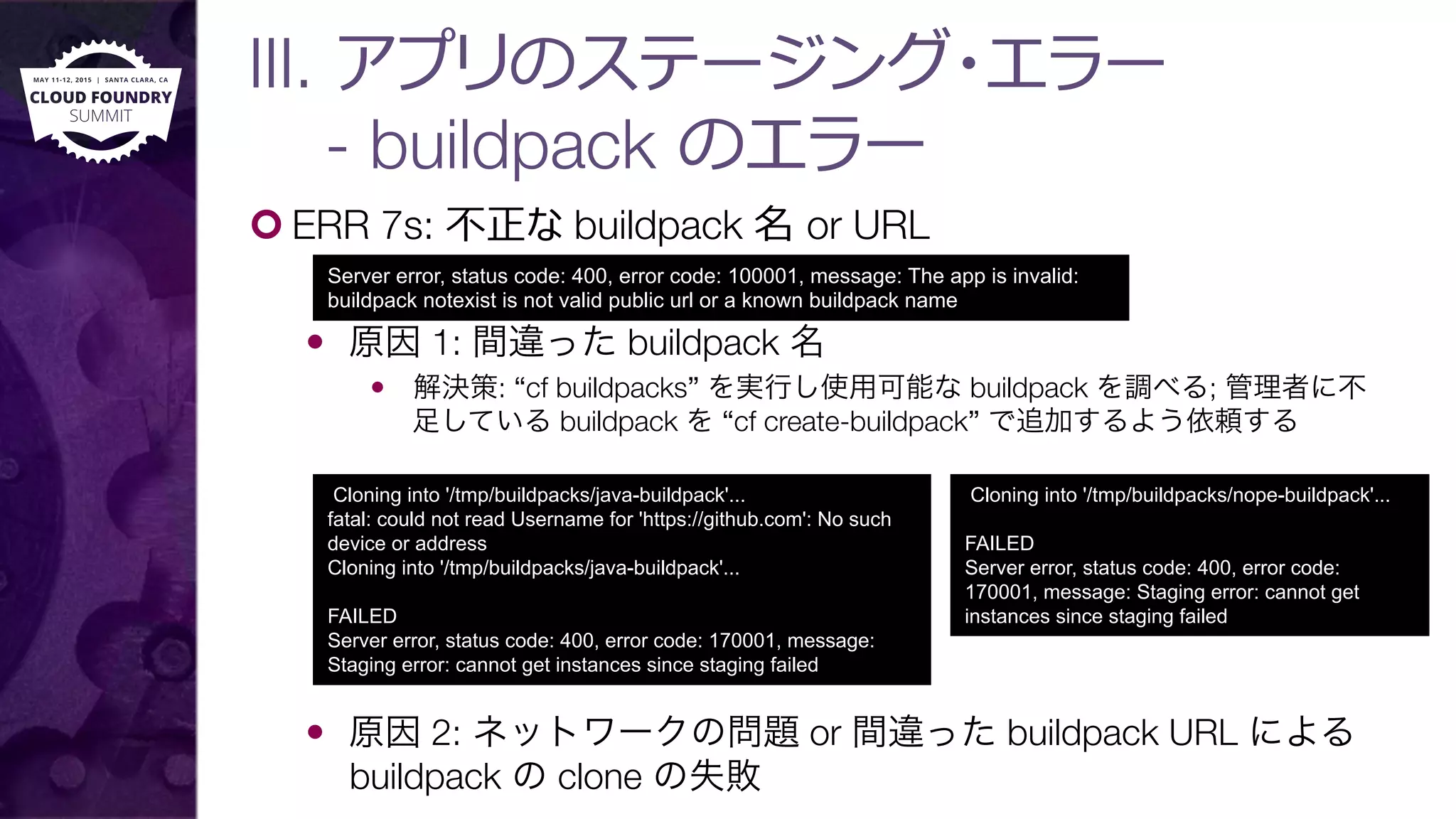 III. アプリのステージング・エラー"
- buildpack のエラー
¢ ERR 7s: 不不正な buildpack 名 or URL
—  原因 1: 間違った buildpack 名
—  解決策: “cf buildpacks” を実行し使用可能な buildpack を調べる; 管理者に不
足している buildpack を “cf create-buildpack” で追加するよう依頼する
—  原因 2: ネットワークの問題 or 間違った buildpack URL による
buildpack の clone の失敗
Server error, status code: 400, error code: 100001, message: The app is invalid:
buildpack notexist is not valid public url or a known buildpack name
Cloning into '/tmp/buildpacks/java-buildpack'...
fatal: could not read Username for 'https://github.com': No such
device or address
Cloning into '/tmp/buildpacks/java-buildpack'...
FAILED
Server error, status code: 400, error code: 170001, message:
Staging error: cannot get instances since staging failed
Cloning into '/tmp/buildpacks/nope-buildpack'...
FAILED
Server error, status code: 400, error code:
170001, message: Staging error: cannot get
instances since staging failed
 