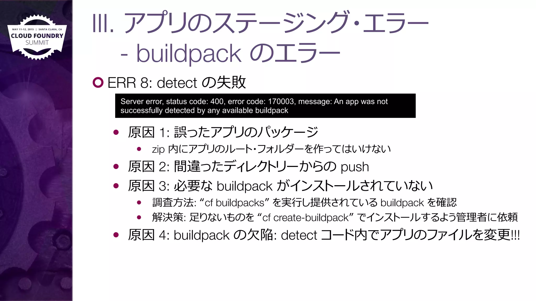 III. アプリのステージング・エラー"
- buildpack のエラー
¢ ERR 8: detect の失敗
—  原因 1: 誤ったアプリのパッケージ
—  zip 内にアプリのルート・フォルダーを作ってはいけない
—  原因 2: 間違ったディレクトリーからの push
—  原因 3: 必要な buildpack がインストールされていない
—  調査⽅方法: “cf buildpacks” を実⾏行行し提供されている buildpack を確認
—  解決策: ⾜足りないものを “cf create-buildpack” でインストールするよう管理理者に依頼
—  原因 4: buildpack の⽋欠陥: detect コード内でアプリのファイルを変更更!!!
Server error, status code: 400, error code: 170003, message: An app was not
successfully detected by any available buildpack
 