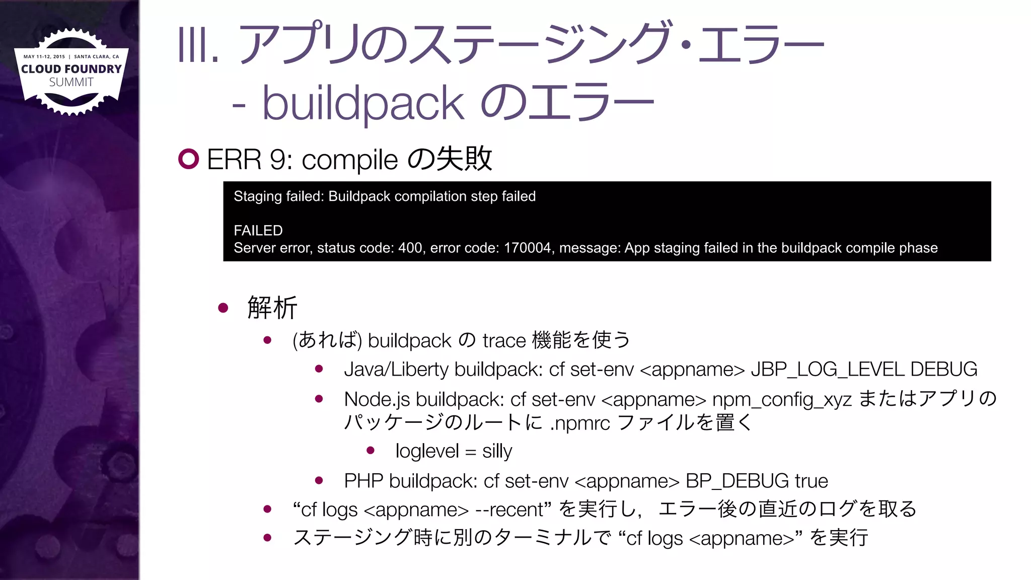 ¢ ERR 9: compile の失敗
—  解析
—  (あれば) buildpack の trace 機能を使う
—  Java/Liberty buildpack: cf set-env <appname> JBP_LOG_LEVEL DEBUG
—  Node.js buildpack: cf set-env <appname> npm_conﬁg_xyz またはアプリの
パッケージのルートに .npmrc ファイルを置く
—  loglevel = silly
—  PHP buildpack: cf set-env <appname> BP_DEBUG true
—  “cf logs <appname> --recent” を実行し，エラー後の直近のログを取る
—  ステージング時に別のターミナルで “cf logs <appname>” を実行
Staging failed: Buildpack compilation step failed
FAILED
Server error, status code: 400, error code: 170004, message: App staging failed in the buildpack compile phase
III. アプリのステージング・エラー"
- buildpack のエラー
 