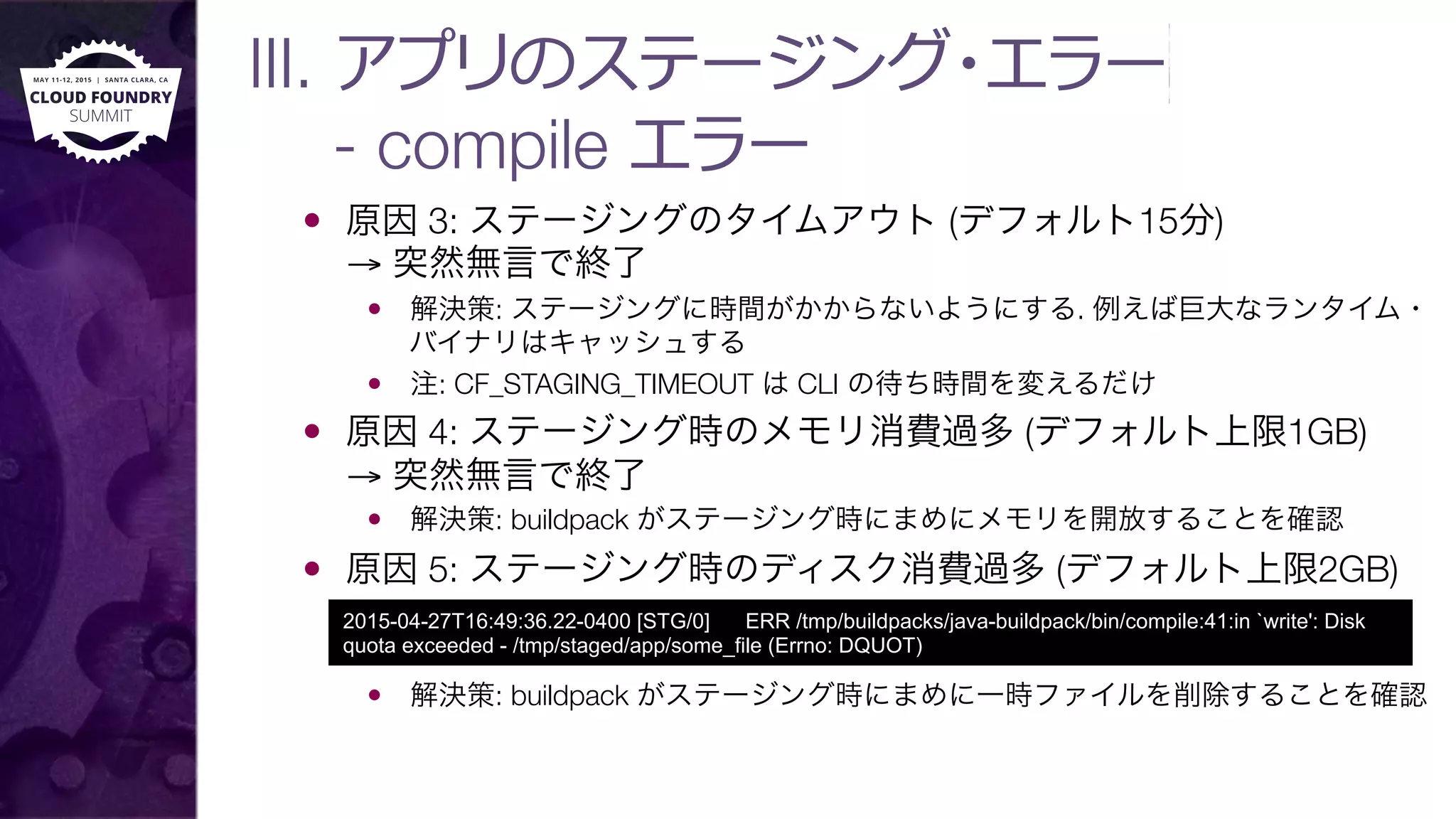 III. アプリのステージング・エラー 
- compile エラー
—  原因 3: ステージングのタイムアウト (デフォルト15分)"
→ 突然無言で終了
—  解決策: ステージングに時間がかからないようにする. 例えば巨大なランタイム・
バイナリはキャッシュする
—  注: CF_STAGING_TIMEOUT は CLI の待ち時間を変えるだけ
—  原因 4: ステージング時のメモリ消費過多 (デフォルト上限1GB)"
→ 突然無言で終了
—  解決策: buildpack がステージング時にまめにメモリを開放することを確認
—  原因 5: ステージング時のディスク消費過多 (デフォルト上限2GB)
—  解決策: buildpack がステージング時にまめに一時ファイルを削除することを確認
2015-04-27T16:49:36.22-0400 [STG/0] ERR /tmp/buildpacks/java-buildpack/bin/compile:41:in `write': Disk
quota exceeded - /tmp/staged/app/some_file (Errno: DQUOT)
 