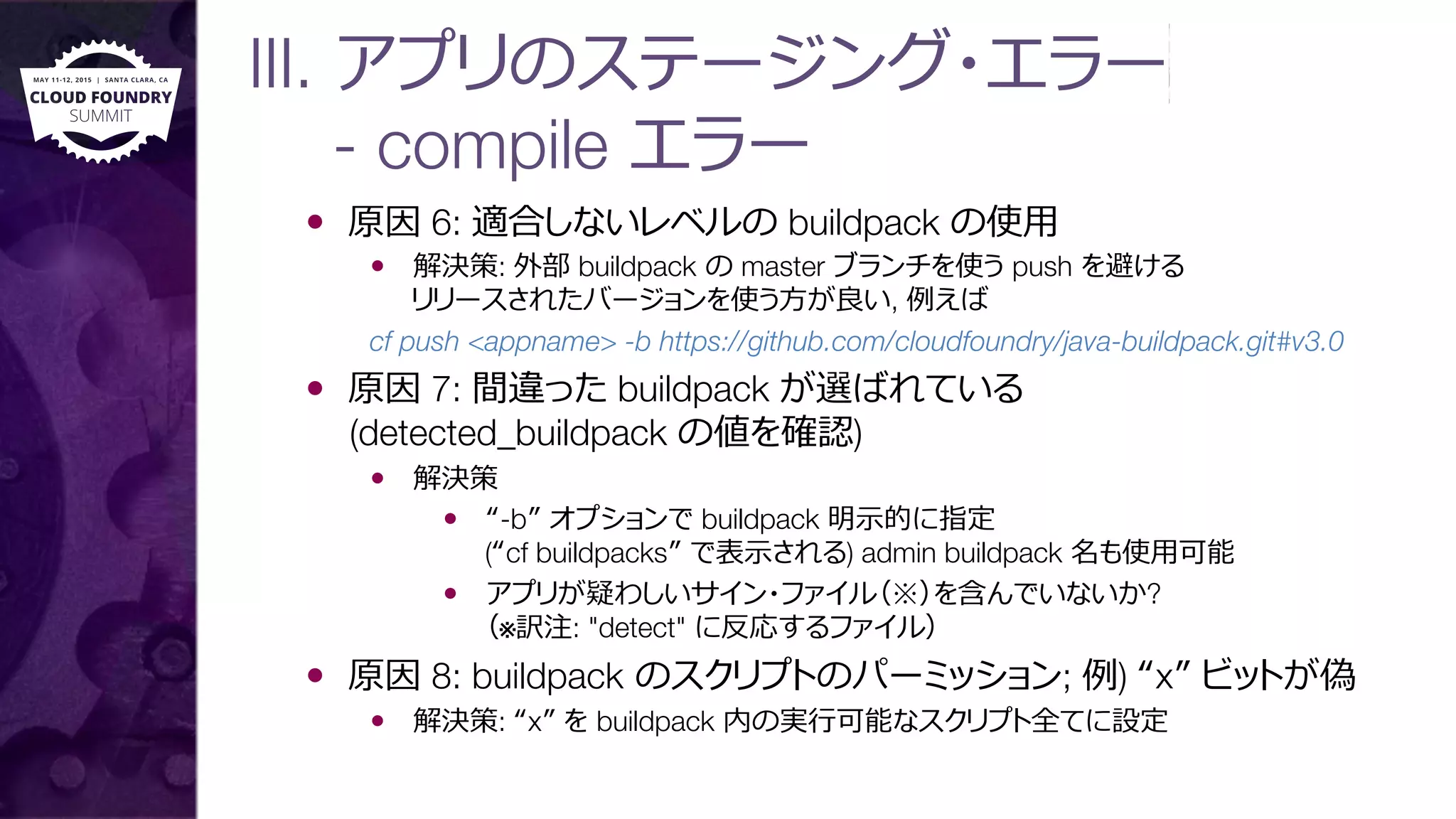 III. アプリのステージング・エラー 
- compile エラー
—  原因 6: 適合しないレベルの buildpack の使⽤用
—  解決策: 外部 buildpack の master ブランチを使う push を避ける"
リリースされたバージョンを使う⽅方が良良い, 例例えば 
cf push <appname> -b https://github.com/cloudfoundry/java-buildpack.git#v3.0
—  原因 7: 間違った buildpack が選ばれている"
(detected_buildpack の値を確認)
—  解決策
—  “-b” オプションで buildpack 明⽰示的に指定"
(“cf buildpacks” で表⽰示される) admin buildpack 名も使⽤用可能
—  アプリが疑わしいサイン・ファイル（※）を含んでいないか?"
（※訳注: "detect" に反応するファイル）
—  原因 8: buildpack のスクリプトのパーミッション; 例例) “x” ビットが偽
—  解決策: “x” を buildpack 内の実⾏行行可能なスクリプト全てに設定
 