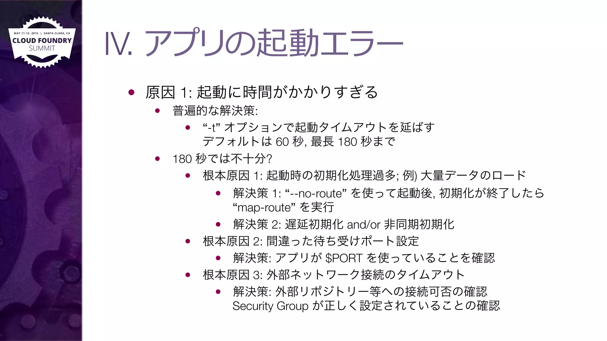 IV. アプリの起動エラー
—  原因 1: 起動に時間がかかりすぎる
—  普遍的な解決策:
—  “-t” オプションで起動タイムアウトを延ばす"
デフォルトは 60 秒, 最長 180 秒まで
—  180 秒では不十分?
—  根本原因 1: 起動時の初期化処理過多; 例) 大量データのロード
—  解決策 1: “--no-route” を使って起動後, 初期化が終了したら
“map-route” を実行
—  解決策 2: 遅延初期化 and/or 非同期初期化
—  根本原因 2: 間違った待ち受けポート設定
—  解決策: アプリが $PORT を使っていることを確認
—  根本原因 3: 外部ネットワーク接続のタイムアウト
—  解決策: 外部リポジトリー等への接続可否の確認"
Security Group が正しく設定されていることの確認
 
