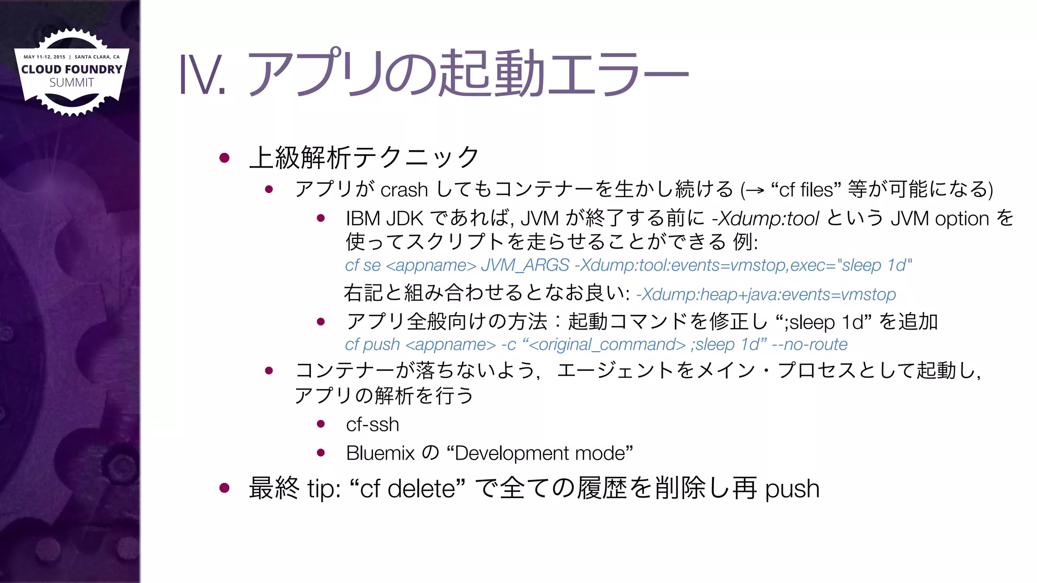 IV. アプリの起動エラー
—  上級解析テクニック
—  アプリが crash してもコンテナーを生かし続ける (→ “cf ﬁles” 等が可能になる)
—  IBM JDK であれば, JVM が終了する前に -Xdump:tool という JVM option を
使ってスクリプトを走らせることができる 例:"
cf se <appname> JVM_ARGS -Xdump:tool:events=vmstop,exec="sleep 1d"
右記と組み合わせるとなお良い: -Xdump:heap+java:events=vmstop
—  アプリ全般向けの方法：起動コマンドを修正し “;sleep 1d” を追加"
cf push <appname> -c “<original_command> ;sleep 1d” --no-route
—  コンテナーが落ちないよう，エージェントをメイン・プロセスとして起動し，"
アプリの解析を行う
—  cf-ssh
—  Bluemix の “Development mode”
—  最終 tip: “cf delete” で全ての履歴を削除し再 push
 