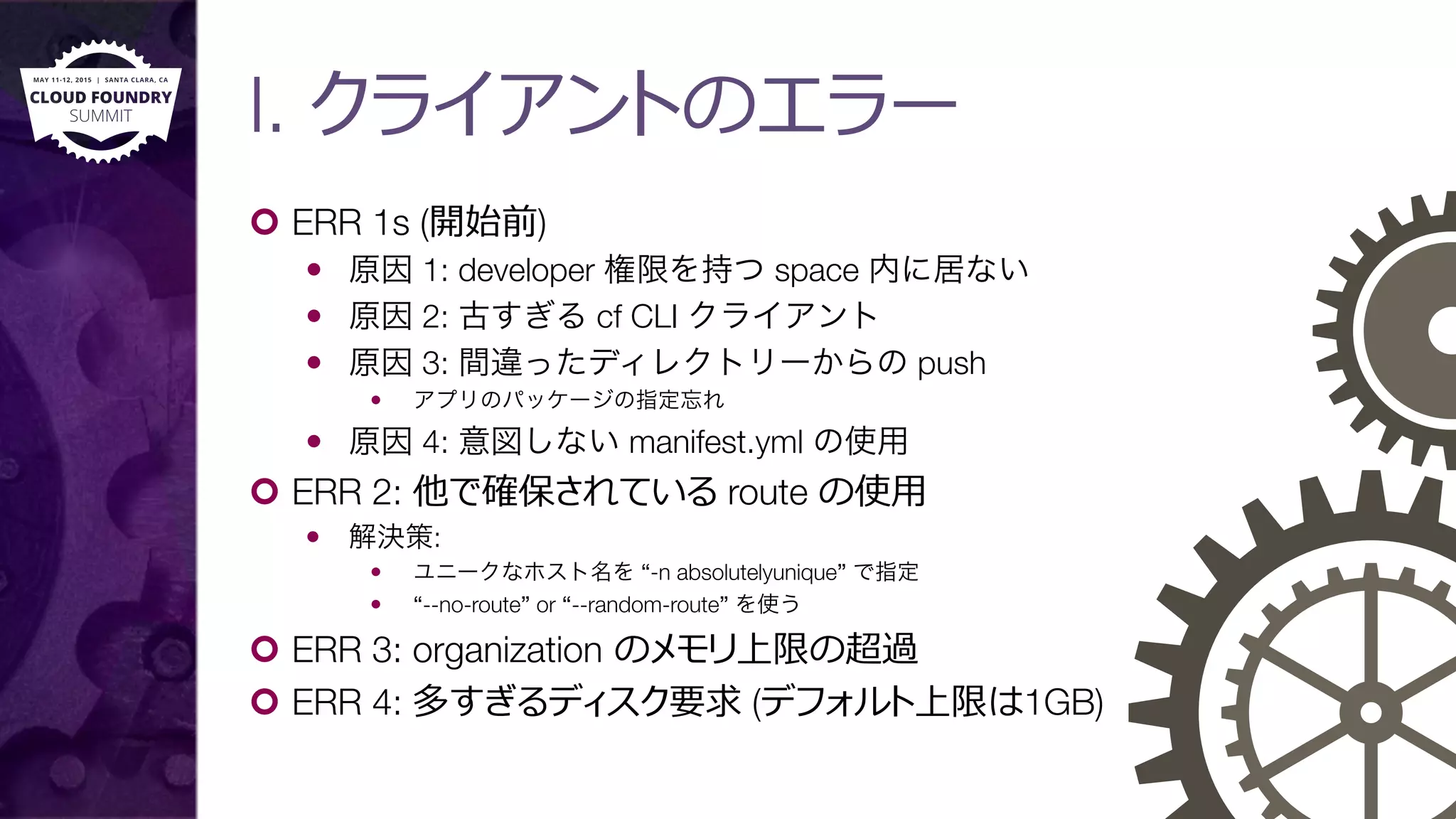 I. クライアントのエラー
¢  ERR 1s (開始前)
—  原因 1: developer 権限を持つ space 内に居ない
—  原因 2: 古すぎる cf CLI クライアント
—  原因 3: 間違ったディレクトリーからの push
—  アプリのパッケージの指定忘れ
—  原因 4: 意図しない manifest.yml の使用
¢  ERR 2: 他で確保されている route の使⽤用
—  解決策: 
—  ユニークなホスト名を “-n absolutelyunique” で指定
—  “--no-route” or “--random-route” を使う
¢  ERR 3: organization のメモリ上限の超過
¢  ERR 4: 多すぎるディスク要求 (デフォルト上限は1GB)
 
