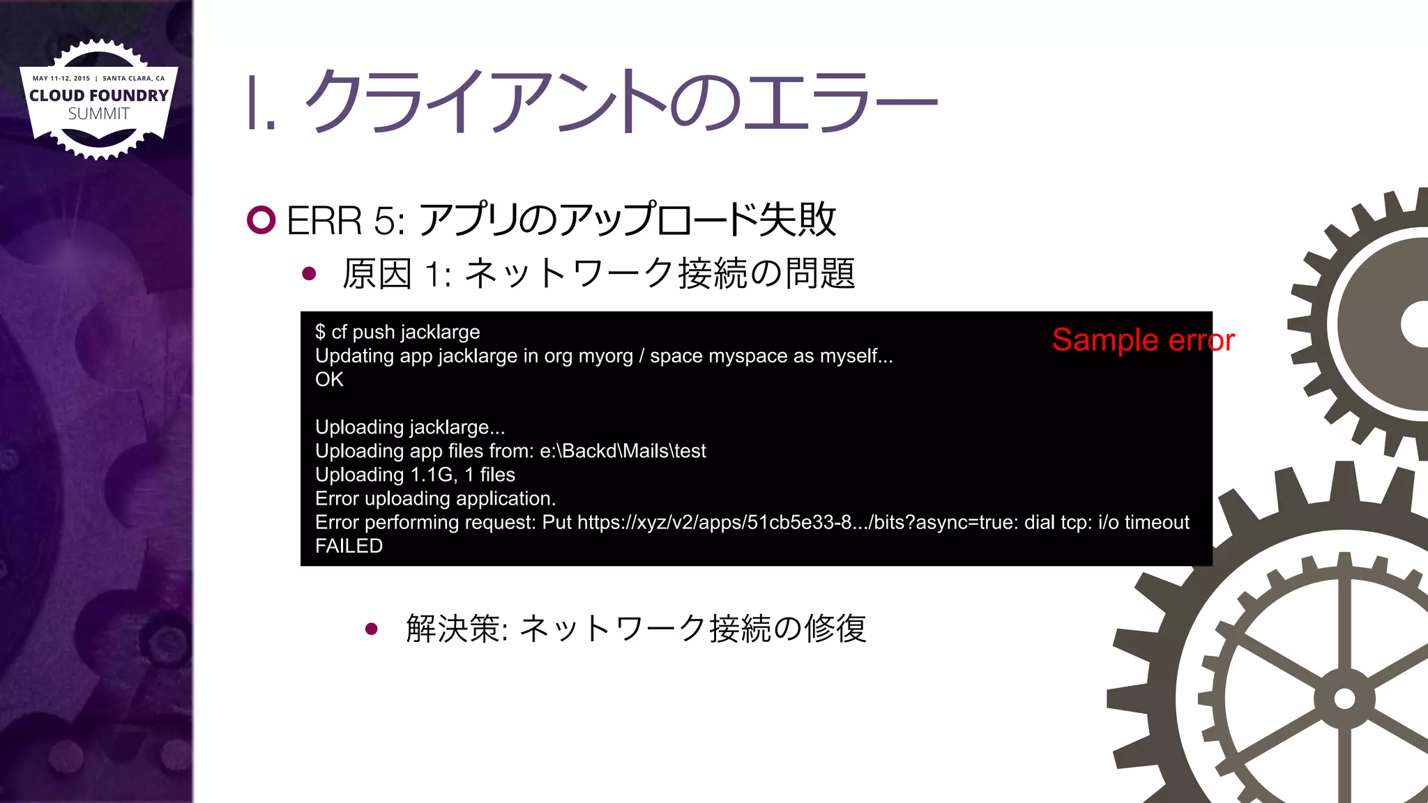 I. クライアントのエラー
¢ ERR 5: アプリのアップロード失敗
—  原因 1: ネットワーク接続の問題
—  解決策: ネットワーク接続の修復
$ cf push jacklarge
Updating app jacklarge in org myorg / space myspace as myself...
OK
Uploading jacklarge...
Uploading app files from: e:BackdMailstest
Uploading 1.1G, 1 files
Error uploading application.
Error performing request: Put https://xyz/v2/apps/51cb5e33-8.../bits?async=true: dial tcp: i/o timeout
FAILED
Sample error
 