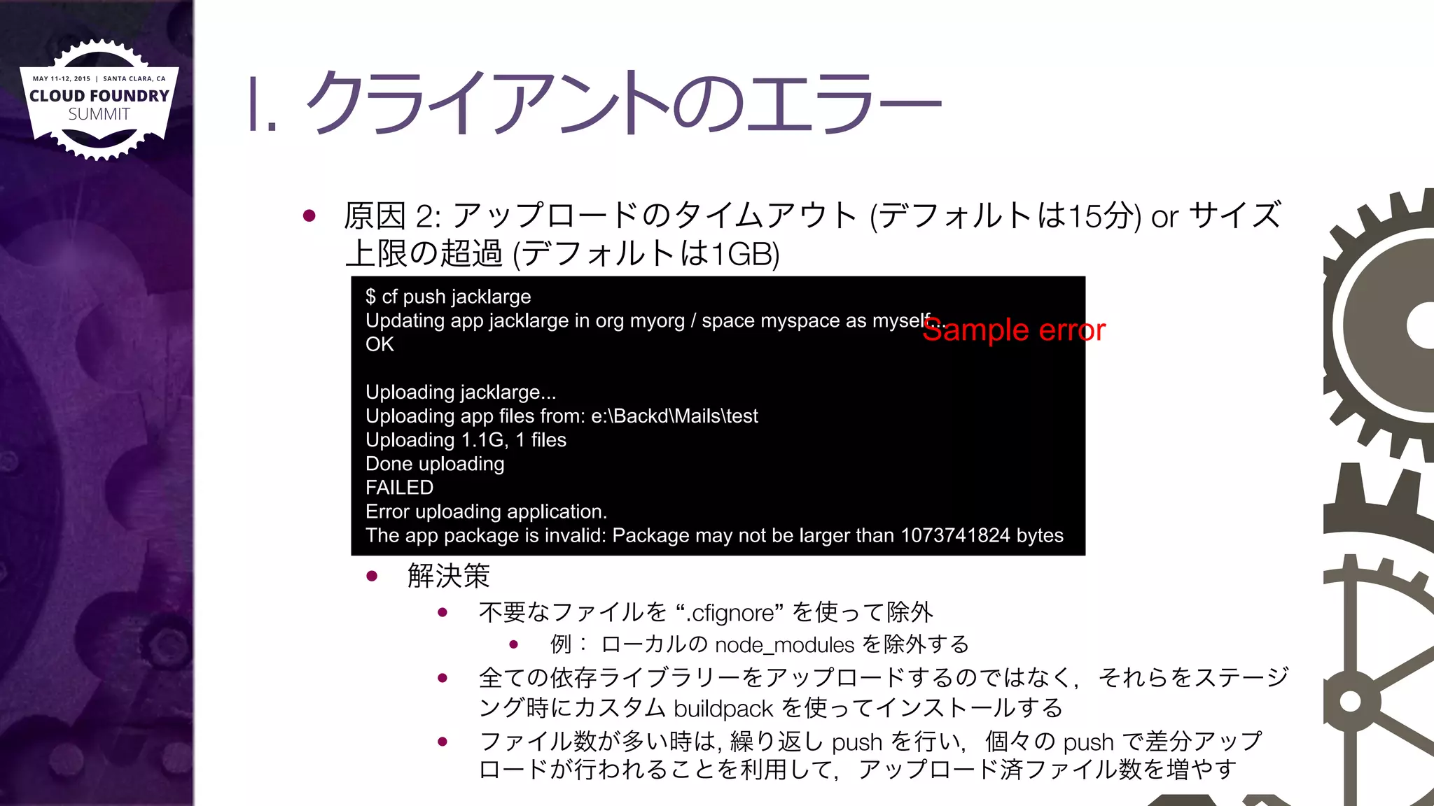 I. クライアントのエラー
—  原因 2: アップロードのタイムアウト (デフォルトは15分) or サイズ
上限の超過 (デフォルトは1GB)
—  解決策
—  不要なファイルを “.cﬁgnore” を使って除外
—  例： ローカルの node_modules を除外する
—  全ての依存ライブラリーをアップロードするのではなく，それらをステージ
ング時にカスタム buildpack を使ってインストールする
—  ファイル数が多い時は, 繰り返し push を行い，個々の push で差分アップ
ロードが行われることを利用して，アップロード済ファイル数を増やす
$ cf push jacklarge
Updating app jacklarge in org myorg / space myspace as myself...
OK
Uploading jacklarge...
Uploading app files from: e:BackdMailstest
Uploading 1.1G, 1 files
Done uploading
FAILED
Error uploading application.
The app package is invalid: Package may not be larger than 1073741824 bytes
Sample error
 