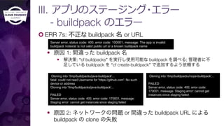 III. アプリのステージング・エラー"
- buildpack のエラー
¢ ERR 7s: 不不正な buildpack 名 or URL
—  原因 1: 間違った buildpack 名
—  解決策: “cf buildpacks” を実行し使用可能な buildpack を調べる; 管理者に不
足している buildpack を “cf create-buildpack” で追加するよう依頼する
—  原因 2: ネットワークの問題 or 間違った buildpack URL による
buildpack の clone の失敗
Server error, status code: 400, error code: 100001, message: The app is invalid:
buildpack notexist is not valid public url or a known buildpack name
Cloning into '/tmp/buildpacks/java-buildpack'...
fatal: could not read Username for 'https://github.com': No such
device or address
Cloning into '/tmp/buildpacks/java-buildpack'...
FAILED
Server error, status code: 400, error code: 170001, message:
Staging error: cannot get instances since staging failed
Cloning into '/tmp/buildpacks/nope-buildpack'...
FAILED
Server error, status code: 400, error code:
170001, message: Staging error: cannot get
instances since staging failed
 