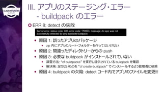 III. アプリのステージング・エラー"
- buildpack のエラー
¢ ERR 8: detect の失敗
—  原因 1: 誤ったアプリのパッケージ
—  zip 内にアプリのルート・フォルダーを作ってはいけない
—  原因 2: 間違ったディレクトリーからの push
—  原因 3: 必要な buildpack がインストールされていない
—  調査⽅方法: “cf buildpacks” を実⾏行行し提供されている buildpack を確認
—  解決策: ⾜足りないものを “cf create-buildpack” でインストールするよう管理理者に依頼
—  原因 4: buildpack の⽋欠陥: detect コード内でアプリのファイルを変更更!!!
Server error, status code: 400, error code: 170003, message: An app was not
successfully detected by any available buildpack
 