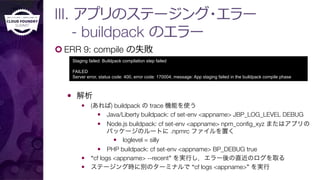 ¢ ERR 9: compile の失敗
—  解析
—  (あれば) buildpack の trace 機能を使う
—  Java/Liberty buildpack: cf set-env <appname> JBP_LOG_LEVEL DEBUG
—  Node.js buildpack: cf set-env <appname> npm_conﬁg_xyz またはアプリの
パッケージのルートに .npmrc ファイルを置く
—  loglevel = silly
—  PHP buildpack: cf set-env <appname> BP_DEBUG true
—  “cf logs <appname> --recent” を実行し，エラー後の直近のログを取る
—  ステージング時に別のターミナルで “cf logs <appname>” を実行
Staging failed: Buildpack compilation step failed
FAILED
Server error, status code: 400, error code: 170004, message: App staging failed in the buildpack compile phase
III. アプリのステージング・エラー"
- buildpack のエラー
 