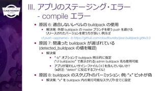 III. アプリのステージング・エラー 
- compile エラー
—  原因 6: 適合しないレベルの buildpack の使⽤用
—  解決策: 外部 buildpack の master ブランチを使う push を避ける"
リリースされたバージョンを使う⽅方が良良い, 例例えば 
cf push <appname> -b https://github.com/cloudfoundry/java-buildpack.git#v3.0
—  原因 7: 間違った buildpack が選ばれている"
(detected_buildpack の値を確認)
—  解決策
—  “-b” オプションで buildpack 明⽰示的に指定"
(“cf buildpacks” で表⽰示される) admin buildpack 名も使⽤用可能
—  アプリが疑わしいサイン・ファイル（※）を含んでいないか?"
（※訳注: "detect" に反応するファイル）
—  原因 8: buildpack のスクリプトのパーミッション; 例例) “x” ビットが偽
—  解決策: “x” を buildpack 内の実⾏行行可能なスクリプト全てに設定
 