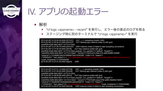 IV. アプリの起動エラー
—  解析
—  “cf logs <appname> --recent” を実行し，エラー後の直近のログを取る
—  ステージング時に別のターミナルで “cf logs <appname>” を実行
2015-04-29T12:35:49.43-0400 [STG/27] OUT -----> Uploading droplet (14M)
2015-04-29T12:35:54.37-0400 [DEA/27] OUT Starting app instance (index 0) with guid
ceb4f93b-6306-4842-8637-1d1731412bdc
2015-04-29T12:37:06.75-0400 [DEA/27] ERR Instance (index 0) failed to start accepting connections
2015-04-29T12:37:06.76-0400 [API/8] OUT App instance exited with guid
ceb4f93b-6306-4842-8637-1d1731412bdc payload: {"cc_partition"=>"default", "droplet"=>
"ceb4f93b-6306-4842-8637-1d1731412bdc", "version"=>"d237ca74-f30a-41fc-afd8-fe8f66152698",
"instance"=>"b7e9b891ddd7474f828412bd1d7bb329", "index"=>0, "reason"=
>"CRASHED", "exit_status"=>-1, "exit_description"=>"failed to accept connections within health check timeout",
"crash_timestamp"=>1430325426}
2015-04-29T12:37:07.00-0400 [App/0] ERR
…
2015-04-29T14:27:51.12-0400 [STG/8] OUT -----> Uploading droplet (14M)
2015-04-29T14:27:54.83-0400 [DEA/8] OUT Starting app instance (index 0) with guid
ceb4f93b-6306-4842-8637-1d1731412bdc
2015-04-29T14:28:06.98-0400 [API/3] OUT App instance exited with guid
ceb4f93b-6306-4842-8637-1d1731412bdc payload: {"cc_partition"=>"default", "droplet"=>
"ceb4f93b-6306-4842-8637-1d1731412bdc", "version"=>"73474c66-caaa-470b-ad88-28e854c7db83",
"instance"=>"0baf945674c94a9db294caa6ce0b991d", "index"=>0, "reason"=
>"CRASHED", "exit_status"=>0, "exit_description"=>"app instance exited", "crash_timestamp"=>1430332086}
2015-04-29T14:29:07.02-0400 [DEA/8] ERR Instance (index 0) failed to start accepting connections
 