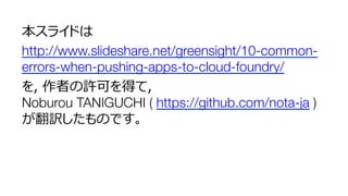 本スライドは
http://www.slideshare.net/greensight/10-common-
errors-when-pushing-apps-to-cloud-foundry/
を，作者の許可を得て，"
Noburou TANIGUCHI ( https://github.com/nota-ja )"
が翻訳したものです。
 