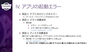 IV. アプリの起動エラー
—  原因 2: アプリのロジックのエラー
—  サービス・バインディングを忘れている?
—  原因 3: メモリ消費過多
—  解決策: 
—  メモリ・リークのチェック
—  メモリ割り当てを増やして再 push "
cf push <appname> -m 2G
—  原因 4: ディスク消費過多"
(割り当て上限に達すると, アプリはディスクにそれ以上書き込めなくなる)
—  解決策: ディスク割り当てを増やして再 push"
cf push <appname> -k 2G"
注: プロバイダーが設定した上限 (デフォルト値:2G) を超えることはできない
 