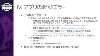 IV. アプリの起動エラー
—  上級解析テクニック
—  アプリが crash してもコンテナーを生かし続ける (→ “cf ﬁles” 等が可能になる)
—  IBM JDK であれば, JVM が終了する前に -Xdump:tool という JVM option を
使ってスクリプトを走らせることができる 例:"
cf se <appname> JVM_ARGS -Xdump:tool:events=vmstop,exec="sleep 1d"
右記と組み合わせるとなお良い: -Xdump:heap+java:events=vmstop
—  アプリ全般向けの方法：起動コマンドを修正し “;sleep 1d” を追加"
cf push <appname> -c “<original_command> ;sleep 1d” --no-route
—  コンテナーが落ちないよう，エージェントをメイン・プロセスとして起動し，"
アプリの解析を行う
—  cf-ssh
—  Bluemix の “Development mode”
—  最終 tip: “cf delete” で全ての履歴を削除し再 push
 