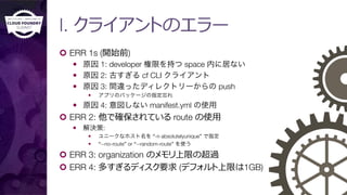 I. クライアントのエラー
¢  ERR 1s (開始前)
—  原因 1: developer 権限を持つ space 内に居ない
—  原因 2: 古すぎる cf CLI クライアント
—  原因 3: 間違ったディレクトリーからの push
—  アプリのパッケージの指定忘れ
—  原因 4: 意図しない manifest.yml の使用
¢  ERR 2: 他で確保されている route の使⽤用
—  解決策: 
—  ユニークなホスト名を “-n absolutelyunique” で指定
—  “--no-route” or “--random-route” を使う
¢  ERR 3: organization のメモリ上限の超過
¢  ERR 4: 多すぎるディスク要求 (デフォルト上限は1GB)
 
