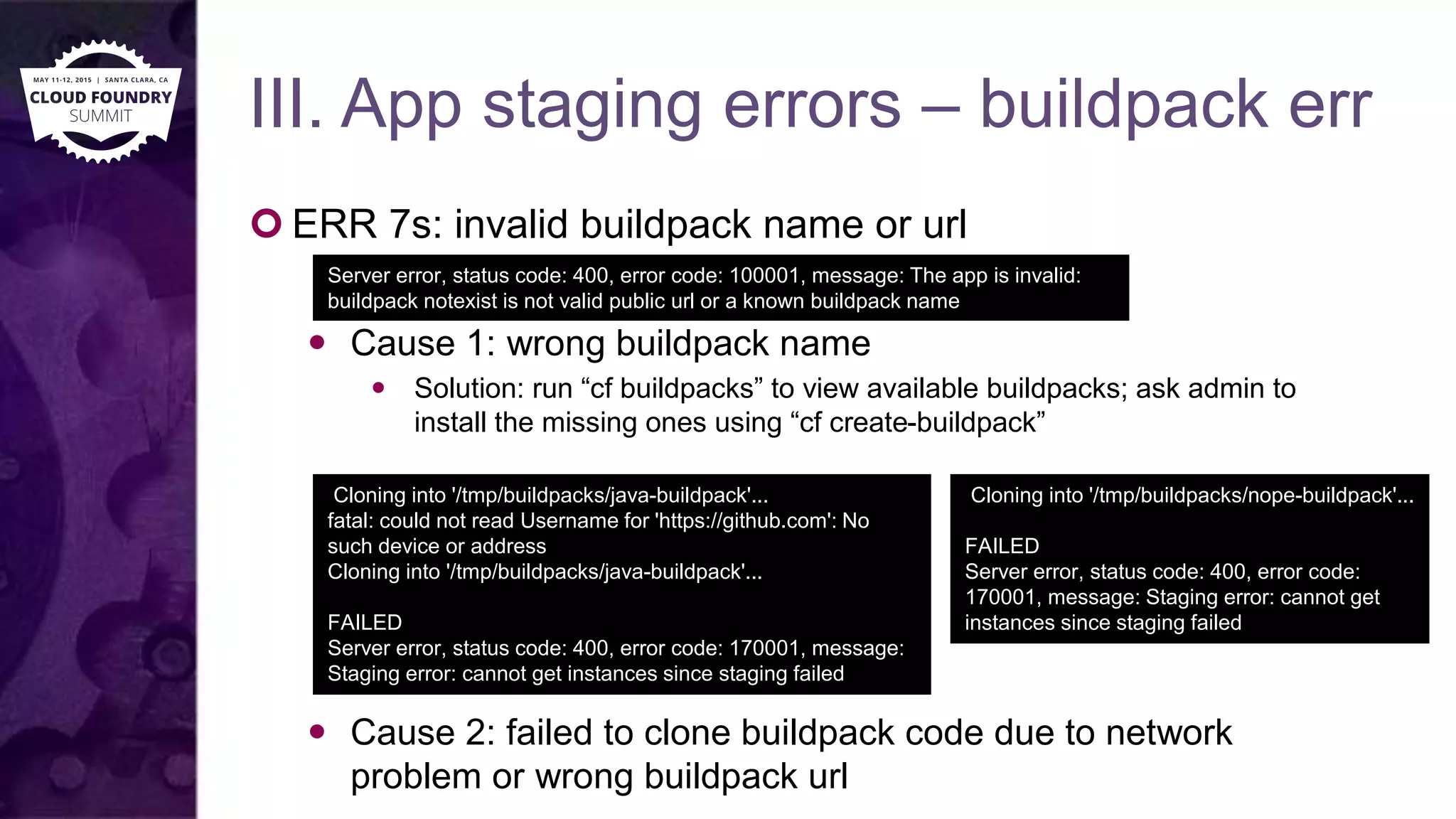 III. App staging errors – buildpack err
 ERR 7s: invalid buildpack name or url
 Cause 1: wrong buildpack name
 Solution: run “cf buildpacks” to view available buildpacks; ask admin to
install the missing ones using “cf create-buildpack”
 Cause 2: failed to clone buildpack code due to network
problem or wrong buildpack url
Server error, status code: 400, error code: 100001, message: The app is invalid:
buildpack notexist is not valid public url or a known buildpack name
Cloning into '/tmp/buildpacks/java-buildpack'...
fatal: could not read Username for 'https://github.com': No
such device or address
Cloning into '/tmp/buildpacks/java-buildpack'...
FAILED
Server error, status code: 400, error code: 170001, message:
Staging error: cannot get instances since staging failed
Cloning into '/tmp/buildpacks/nope-buildpack'...
FAILED
Server error, status code: 400, error code:
170001, message: Staging error: cannot get
instances since staging failed
 