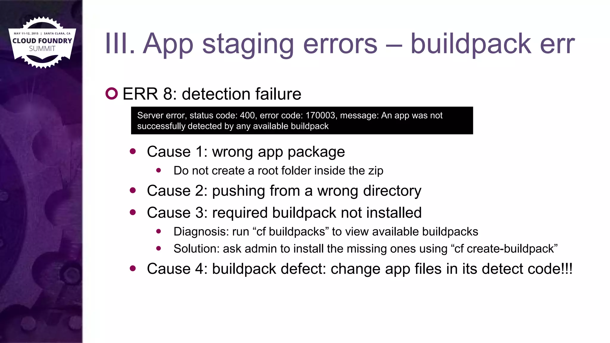 III. App staging errors – buildpack err
 ERR 8: detection failure
 Cause 1: wrong app package
 Do not create a root folder inside the zip
 Cause 2: pushing from a wrong directory
 Cause 3: required buildpack not installed
 Diagnosis: run “cf buildpacks” to view available buildpacks
 Solution: ask admin to install the missing ones using “cf create-buildpack”
 Cause 4: buildpack defect: change app files in its detect code!!!
Server error, status code: 400, error code: 170003, message: An app was not
successfully detected by any available buildpack
 